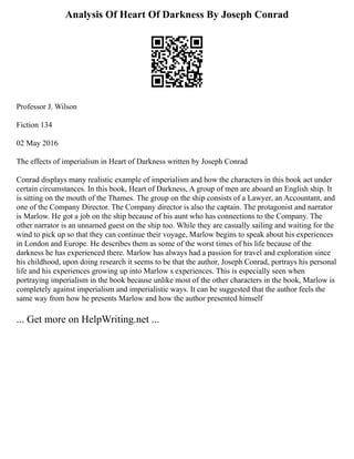 Analysis Of Heart Of Darkness By Joseph Conrad
Professor J. Wilson
Fiction 134
02 May 2016
The effects of imperialism in Heart of Darkness written by Joseph Conrad
Conrad displays many realistic example of imperialism and how the characters in this book act under
certain circumstances. In this book, Heart of Darkness, A group of men are aboard an English ship. It
is sitting on the mouth of the Thames. The group on the ship consists of a Lawyer, an Accountant, and
one of the Company Director. The Company director is also the captain. The protagonist and narrator
is Marlow. He got a job on the ship because of his aunt who has connections to the Company. The
other narrator is an unnamed guest on the ship too. While they are casually sailing and waiting for the
wind to pick up so that they can continue their voyage, Marlow begins to speak about his experiences
in London and Europe. He describes them as some of the worst times of his life because of the
darkness he has experienced there. Marlow has always had a passion for travel and exploration since
his childhood, upon doing research it seems to be that the author, Joseph Conrad, portrays his personal
life and his experiences growing up into Marlow s experiences. This is especially seen when
portraying imperialism in the book because unlike most of the other characters in the book, Marlow is
completely against imperialism and imperialistic ways. It can be suggested that the author feels the
same way from how he presents Marlow and how the author presented himself
... Get more on HelpWriting.net ...
 