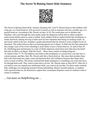 The Secret To Raising Smart Kids Summary
The Secret to Raising Smart Kids: Analytic Summary Ms. Carol S. Dweck believes that children with
a big ego, or a fixed mind set, will not excel in school as well as someone who has a smaller ego, or a
growth mind set. According to Ms. Dweck on lines 16 20, The result plays out in children link
Jonathan, who coast through the early grades under the dangerous notion that no effort academic
achievement defines them as smart or gifted. Such children hold an implicit belief that intelligence is
innate and fixed, making striving to learn seem far less important than being (or looking) smart. As
previously stated in the text, Jonathan s grades plummeted after he started to work at higher levels of
education. The author believes that over praising parents are to blame. A child who has been praised in
the younger years of his or her schooling is more likely to have a fixed mind set. As said in lines 45
46, Attributing poor performance to a lack of ability depresses motivation more than does the belief
that lack of effort is to blame. With this fixed ... Show more content on Helpwriting.net ...
As stated in lines 77 79, The helpless ones believe that intelligence is a mixed trait: you only have a
certain amount, and that s that. Ms. Dweck calls this a fixed mind set. She states that mistakes these
kids with fixed mind sets make, crack and diminish their self confidence because they blame their
errors on lack of ability. The master oriented kids think intelligence is something you work and strive
for through hard work. They want to learn above all else. Ms. Dweck states in lines 86 87, After all, if
you believe you can expand your intellectual skills, you want to do just that. For these mater oriented
kids, challenges are energizing instead of being intimidating. Master oriented students, or students
with a growth mind set, are destined to surpass their counterpart (hopeless mind set students) when it
comes to academic
... Get more on HelpWriting.net ...
 