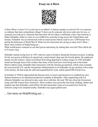 Essay on A Hero
A Hero What is a hero? Is it a rock star or an athlete? A famous speaker or activist? Or is it someone
so ordinary that does extraordinary things? A hero can be someone who loves and cares for you, or
someone you look up to. Someone that risks their life for others is definitely a hero, that someone is
Oskar Schindler. Oskar is a hero to over 6,000 Jews currently living across the United States and
Europe. Schindler was an normal man with an unreal power that he used to save 1200 human lives
during the Holocaust of World War II. What was his motivation for saving so many Jews? More ...
Show more content on Helpwriting.net ...
What would posses someone to use their power and money by risking their own life? How did he do
it? It wasn t easy.
Schindler started saving Jews in 1939, when he came to Krakow during the German invasion. Looking
for his own power in Krakow he opened up a small enamel shop near the Jewish ghetto. He employed
mainly Jewish workers, which saved them from being deported to Labour camps. In 1942 Schindler
found out through some of his workers that many of the local Jews were being sent to the brutal
Plazow labour camp. Schindler had connections with the German government, which came in handy.
He convinced the S.S. and the Armaments Administration to let Schindler set up a portion of the camp
in his factory. He then took the unfit and unqualified for work, which spared 900 Jewish lives.
In October of 1944 he approached the Russian army to receive permission to re establish his once
defunct business as an armament production company in Bruunlitz. After negotiating with S.S.
officials Schindler was allowed to take some Jews with him. He took 700 Jews from the Grossrosen
camp, and 300 women from Auschwitz. These workers were given the best food, clothing, shelter and
medical care that Schindler could afford. He then heard that a train of evacuated Jews from the
Golezow camp were stranded nearby. Schindler once again pulled some
... Get more on HelpWriting.net ...
 