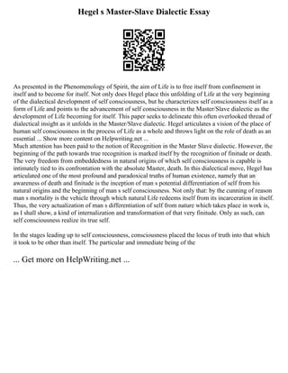 Hegel s Master-Slave Dialectic Essay
As presented in the Phenomenology of Spirit, the aim of Life is to free itself from confinement in
itself and to become for itself. Not only does Hegel place this unfolding of Life at the very beginning
of the dialectical development of self consciousness, but he characterizes self consciousness itself as a
form of Life and points to the advancement of self consciousness in the Master/Slave dialectic as the
development of Life becoming for itself. This paper seeks to delineate this often overlooked thread of
dialectical insight as it unfolds in the Master/Slave dialectic. Hegel articulates a vision of the place of
human self consciousness in the process of Life as a whole and throws light on the role of death as an
essential ... Show more content on Helpwriting.net ...
Much attention has been paid to the notion of Recognition in the Master Slave dialectic. However, the
beginning of the path towards true recognition is marked itself by the recognition of finitude or death.
The very freedom from embeddedness in natural origins of which self consciousness is capable is
intimately tied to its confrontation with the absolute Master, death. In this dialectical move, Hegel has
articulated one of the most profound and paradoxical truths of human existence, namely that an
awareness of death and finitude is the inception of man s potential differentiation of self from his
natural origins and the beginning of man s self consciousness. Not only that: by the cunning of reason
man s mortality is the vehicle through which natural Life redeems itself from its incarceration in itself.
Thus, the very actualization of man s differentiation of self from nature which takes place in work is,
as I shall show, a kind of internalization and transformation of that very finitude. Only as such, can
self consciousness realize its true self.
In the stages leading up to self consciousness, consciousness placed the locus of truth into that which
it took to be other than itself. The particular and immediate being of the
... Get more on HelpWriting.net ...
 