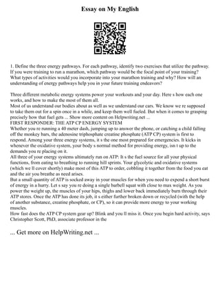 Essay on My English
1. Define the three energy pathways. For each pathway, identify two exercises that utilize the pathway.
If you were training to run a marathon, which pathway would be the focal point of your training?
What types of activities would you incorporate into your marathon training and why? How will an
understanding of energy pathways help you in your future training endeavors?
Three different metabolic energy systems power your workouts and your day. Here s how each one
works, and how to make the most of them all.
Most of us understand our bodies about as well as we understand our cars. We know we re supposed
to take them out for a spin once in a while, and keep them well fueled. But when it comes to grasping
precisely how that fuel gets ... Show more content on Helpwriting.net ...
FIRST RESPONDER: THE ATP CP ENERGY SYSTEM
Whether you re running a 40 meter dash, jumping up to answer the phone, or catching a child falling
off the monkey bars, the adenosine triphosphate creatine phosphate (ATP CP) system is first to
respond. Among your three energy systems, it s the one most prepared for emergencies. It kicks in
whenever the oxidative system, your body s normal method for providing energy, isn t up to the
demands you re placing on it.
All three of your energy systems ultimately run on ATP: It s the fuel source for all your physical
functions, from eating to breathing to running hill sprints. Your glycolytic and oxidative systems
(which we ll cover shortly) make most of this ATP to order, cobbling it together from the food you eat
and the air you breathe as need arises.
But a small quantity of ATP is socked away in your muscles for when you need to expend a short burst
of energy in a hurry. Let s say you re doing a single barbell squat with close to max weight. As you
power the weight up, the muscles of your hips, thighs and lower back immediately burn through their
ATP stores. Once the ATP has done its job, it s either further broken down or recycled (with the help
of another substance, creatine phosphate, or CP), so it can provide more energy to your working
muscles.
How fast does the ATP CP system gear up? Blink and you ll miss it. Once you begin hard activity, says
Christopher Scott, PhD, associate professor in the
... Get more on HelpWriting.net ...
 