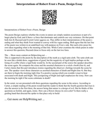 Interpretations of Robert Frost s Poem, Design Essay
Interpretations of Robert Frost s Poem, Design
The poem Design explores whether the events in nature are simply random occurrences or part of a
larger plan by God, and if there s a force that dominates and controls our very existence. On that point
both Jere K Huzzard and Everett Carter aggress on. They differ in their interpretations of the poem s
ending and what they think Frost wanted to convey with his vague ending. Both agree that the last line
of the poem was written in an undefined way with purpose on Frost s side. But each critic poses his
own ideas regarding what is the meaning of that line. While Carter examines the whole poem in order
to answer this question, Huzzard chose to focus only on the last two lines.
The ... Show more content on Helpwriting.net ...
This is supported in the poem by the description of the moth as a rigid satin cloth. The satin cloth can
be seen like a bridal dress, suggestions of good, but the negativity of rigid implies perhaps on the
lining of a coffin where a rigid body would lie. In the second part of the octave the speaker describes
the scene again. He compares the scene and the assorted characters to a witch s broth (line 6), and
Carter claims that this part introduces ironies regarding the observer s feelings towards the scene he
saw. The speaker views those characters as assorted characters of death and blight (line 4). But they
are there to begin the morning right (line 5) a positive saying which you wouldn t exact to hear
associated with death and blight. This juxtaposing of blight and right emphasizes the irony. How can
the morning be right if the scene culminate in death?
In the sestet, we are presented with three questions regarding the scene in the octave. According to
Carter, a simple reading of the poem would lead the reader to think that the fourth question that rises is
also the answer to the first three, the answer being that nature is a design of evil. But he thinks of this
questions as foolish, and again, ironic. How can a flower choose its own color? Is there really a
guiding hand that directed the spider to that place only to build
... Get more on HelpWriting.net ...
 