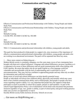 Communication and Young People
Effective Communication and Professional Relationships with Children, Young People and Adults
Study Pack
Effective Communication and Professional Relationships with Children, Young People and Adults
Study Pack
2011
Michelle Canning
CACHE PIN: 30134483 CACHE No: 502.000
2011
Michelle Canning
CACHE PIN: 30134483 CACHE No: 502.000
TDA 3.1 Communication and professional relationship with children, young people and adults.
This pack has been produced to help people in a support role, raise awareness of the importance of
effective communication and professional relationships with children, young people and adults who
are working in an educational environment. The pack will be separated into three key areas,
1. ... Show more content on Helpwriting.net ...
Modern British society is constantly changing, over the years many waves of new immigrants have
brought with them new cultural influences. Language and cultural differences can pose a problem so it
is important to be aware of these differences and use good communication skills when dealing with
EASL families. Be aware that adults who do not speak English as a first language could feel
vulnerable and uncomfortable with the lack of understanding and it could lead to a lot of
miscommunication. They may feel less confident in approaching people and may often rely on others
for information and could feel excluded.
Being aware of social and cultural differences can help identify potential issues.
People as individuals will always have different ability, physically and mentally which may cause
them to have limited communication ability such as blind people, deaf people or people who have
issues regarding cognitive ability. It is very important that people have the support to help them
participate as much as possible in school life as pupils, parents or staff members. As part of the
schools Equal Opportunities Policy a lot of information will be held in this document that promotes
inclusion regardless of age, race, gender or ability, as part of school policy and good working practice
make sure you have an opportunity to read it.
Socially British society holds enormous diversity. Schools are an area
... Get more on HelpWriting.net ...
 