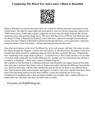 Comparing The Bluest Eye And Lamar s Black Is Beautiful
Black Is Beautiful is a cultural movement that was created by African American communities in the
United States. The fight for equal rights and more positive views on African Americans started in the
1960s when society would make negative judgments on them since the media believed that African
Americans were only good for being slaves. The novel The Bluest Eye (1970) by Toni Morrison and
the album To Pimp A Butterfly by Kendrick Lamar both show oppression through institutionalized
racism. The idea of Black Is Beautiful is influenced through Morrison s novel and Lamar s album by
using the themes of low self esteem / self hate and judgment beyond skin color.
One of the main themes in the novel The Bluest Eye is low self esteem / self hate. The author reveals
this theme through the character s actions and word choice. In The Bluest Eye, the author reveals how
Claudia feels about herself by explaining what she did to the blue eyed doll. She says, I fingered the
face, wondering at the single stroke eyebrows... I could not love it. But I could examine it to see what
it was that all the world said was lovable (Morrison 21). Another way low self esteem and self hate is
revealed is in Kendrick ... Show more content on Helpwriting.net ...
She explains to him that there is a difference between colored people and niggers based on how dark
their skin tone is and how they behave and act. Before his mother told him the difference between the
two, Junior loved to play with the black children because he did not see them as any different from
him. After he learns about colored people and niggers , he starts to feel more superior than them which
lead to him becoming hateful towards these children. Lamar also mentions this in his song
Complexion by explaining that it does not matter whether you are light, dark, a lighter dark tone, or
darker dark tone. Our skin color does not define who we really
... Get more on HelpWriting.net ...
 