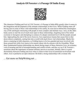 Analysis Of Forester s A Passage Of India Essay
The characters Fielding and Aziz in E.M. Forester s A Passage to India differ greatly when it comes to
the integration and development of the intimate relationships in their lives. While Fielding starts off
having close to none of these vital relationships in his reality, he soon leaves behind this meaningless
way of life and begins interacting with people in more complex and intimate ways. Aziz, on the other
hand, seems to start the novel much more open to these relationships, forgetting most of his initial
aversions to foreigners and attempting to connect of a deeper emotional level with the people around
him. Approaching the end of the novel, however, Aziz experiences trauma that causes him to shut
down almost completely, casting him into a world with much fewer vital relationships. Maybe this
shows a maturing in both characters, as Fielding learns to be less guarded and more involved with
those around him while Aziz learns to be smarter about who he entrusts with his friendship. When
these fundamental human relationships are absent during stages of these characters lives, an existence
void of meaning and full of misunderstanding and conflict results, and thus we see E.M. Forester s
assertions about the importance of human intimacy proven as accurate. Initially, there is a great
dissimilarity between Fielding and Aziz when it comes to their level of emotional involvement with
others. Aziz is painted as an open character. He holds a strong relationship with a woman who
... Get more on HelpWriting.net ...
 