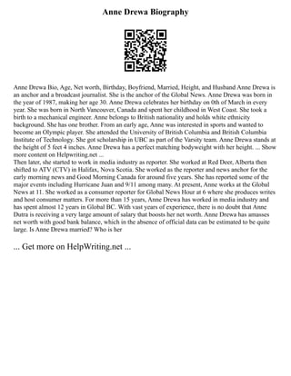 Anne Drewa Biography
Anne Drewa Bio, Age, Net worth, Birthday, Boyfriend, Married, Height, and Husband Anne Drewa is
an anchor and a broadcast journalist. She is the anchor of the Global News. Anne Drewa was born in
the year of 1987, making her age 30. Anne Drewa celebrates her birthday on 0th of March in every
year. She was born in North Vancouver, Canada and spent her childhood in West Coast. She took a
birth to a mechanical engineer. Anne belongs to British nationality and holds white ethnicity
background. She has one brother. From an early age, Anne was interested in sports and wanted to
become an Olympic player. She attended the University of British Columbia and British Columbia
Institute of Technology. She got scholarship in UBC as part of the Varsity team. Anne Drewa stands at
the height of 5 feet 4 inches. Anne Drewa has a perfect matching bodyweight with her height. ... Show
more content on Helpwriting.net ...
Then later, she started to work in media industry as reporter. She worked at Red Deer, Alberta then
shifted to ATV (CTV) in Halifax, Nova Scotia. She worked as the reporter and news anchor for the
early morning news and Good Morning Canada for around five years. She has reported some of the
major events including Hurricane Juan and 9/11 among many. At present, Anne works at the Global
News at 11. She worked as a consumer reporter for Global News Hour at 6 where she produces writes
and host consumer matters. For more than 15 years, Anne Drewa has worked in media industry and
has spent almost 12 years in Global BC. With vast years of experience, there is no doubt that Anne
Dutra is receiving a very large amount of salary that boosts her net worth. Anne Drewa has amasses
net worth with good bank balance, which in the absence of official data can be estimated to be quite
large. Is Anne Drewa married? Who is her
... Get more on HelpWriting.net ...
 