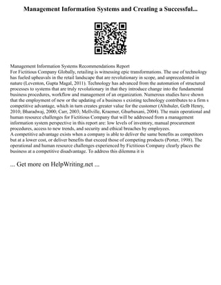 Management Information Systems and Creating a Successful...
Management Information Systems Recommendations Report
For Fictitious Company Globally, retailing is witnessing epic transformations. The use of technology
has fueled upheavals in the retail landscape that are revolutionary in scope, and unprecedented in
nature (Leventon, Gupta Magal, 2011). Technology has advanced from the automation of structured
processes to systems that are truly revolutionary in that they introduce change into the fundamental
business procedures, workflow and management of an organization. Numerous studies have shown
that the employment of new or the updating of a business s existing technology contributes to a firm s
competitive advantage, which in turn creates greater value for the customer (Altshuler, Gelb Henry,
2010; Bharadwaj, 2000; Carr, 2003; Mellville, Kraemer, Ghurbaxani, 2004). The main operational and
human resource challenges for Fictitious Company that will be addressed from a management
information system perspective in this report are: low levels of inventory, manual procurement
procedures, access to new trends, and security and ethical breaches by employees.
A competitive advantage exists when a company is able to deliver the same benefits as competitors
but at a lower cost, or deliver benefits that exceed those of competing products (Porter, 1998). The
operational and human resource challenges experienced by Fictitious Company clearly places the
business at a competitive disadvantage. To address this dilemma it is
... Get more on HelpWriting.net ...
 