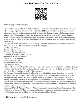 How To Choose The Correct Firm
NeedAnInjuryAttorneyMichigan
How Can We Help You? Here at the Law Offices of www.needaninjuryattorneymichigan.com, we
offer our legal expertise to the residents in the state of Michigan. Our firm specializes in personal
injury cases and can assist you in a multitude of areas. Our firm takes pride in helping people and
seeking justice for our clients. Often, we see people with problems that are bigger than they can
handle. We aim to take this problem off your shoulders to allow you to deal with your other issues.
When we take on your case you become our family and we will do what we must to ensure you are
taken care of.
How to Choose the Correct Firm When choosing a law firm to represent you, there are important
things you need to ... Show more content on Helpwriting.net ...
Car Accident Attorney
Truck Accident Attorney
Pedestrian Accident Attorney
Commercial Vehicle Accident Attorney
Motorcycle Accident Attorney
Bicycle Accident Attorney
Bus Accident Attorney
Wrongful Death Attorney
Uber Accident Attorney
DUI Accident Attorney Each of these types of accidents requires special attention, as the tiniest details
will be what makes or breaks your claim. Each accident is unique on to itself, therefore you will need
a law firm that is experienced in all of these matters.
Car Accident Attorney If you or a loved one has been injured in a car accident, then our firm may be
able to get you compensation. Usually, these accidents are accompanied by high damage cost and
serious injury. Our priority will be to establish who is at fault to seek compensation from who is
directly responsible. The state of Michigan sees thousands of car accidents each year. Our firm is
familiar with procedures and regulations of insurance companies and we will use this information to
combat them at their own game. Our firm has successes under our belt with these cases. Experience
will be what wins your claim.
Commercial Vehicle Accident Attorney When filing a claim to commercial vehicle companies, there
will be a lot of red tapes. These companies will conduct their own investigations and seek to blame
you for the accident and avoid the payout. Our attorneys will not let this
... Get more on HelpWriting.net ...
 