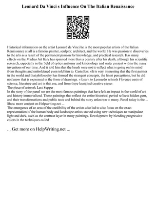 Leonard Da Vinci s Influence On The Italian Renaissance
Historical information on the artist Leonard da Vinci he is the most popular artists of the Italian
Renaissance at all is a famous painter, sculptor, architect, and the world. He was passion to discoveries
to the arts as a result of the permanent passion for knowledge, and practical research. Has many
effects on the Madras Art Italy has spanned more than a century after his death, although his scientific
research, especially in the field of optics anatomy and kinesiology and water present within the many
inventions of our time. And it told him that the brush were not to reflect what is going on his mind
from thoughts and emboldened even told him to. Castellon: «It is very interesting that the first painter
in the world and that philosophy has formed the strangest concepts, the latest perceptions, but he did
not know that is expressed in the form of drawings. » Learn to Leonardo schools Florence oasis of
science, literature and art in that era, and from there launched creative career.
The piece of artwork Last Supper
In the story of the panel we are the most famous paintings that have left an impact in the world of art
and history immortalized. Those paintings that reflect the entire historical period reflects hidden gem,
and their transformations and public taste and behind the story unknown to many. Panel today is the ...
Show more content on Helpwriting.net ...
The emergence of an area of the credibility of the artists also led to also focus on the exact
representation of the human body and landscape artists started using new techniques to manipulate
light and dark, such as the contrast layer in many paintings. Development by blending progressive
colors in the techniques called
... Get more on HelpWriting.net ...
 