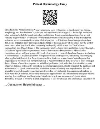 Patient Dermatology Essay
DIAGNOSTIC PROCEDURES Primary diagnostic tools ○ Diagnosis is based mainly on history,
morphology and distribution of skin lesions and associated clinical signs 1 ○ Serum IgE levels and
other tests may be helpful to rule out other conditions or detect associated conditions, but are not
standard diagnostic tests 1 ○ Disease severity measurement scales and quality of life measurement
scales are not recommended for routine clinical practice 1 ○ Clinicians should ask questions about
itch, sleep, impact on daily activities and persistence of disease; quality of life scales may be used in
some cases, when practical 1 Most commonly used quality of life scales 1 □ The Children s
Dermatology Life Quality Index □ The Dermatitis Family ... Show more content on Helpwriting.net ...
□ Occlusive agents delay evaporation of water □ Petrolatum □ Dimethicone □ Mineral oil □
Humectants attract and hold water □ Glycerol □ Lactic acid □ Urea □ Liberal and frequent application
is recommended □ Avoid moisturizers with preservatives and fragrances, which may cause stinging
when applied to inflamed skin Prescription emollient devices a newer class of topical agents that
target specific defects in skin barrier function 5 □ Recommended for daily use (two to three times per
day) □ Choice of emollient depends on individual preference (safe, effective, free of additives, cost
effective) Bathing, followed by immediate moisturizer application, should be part of the treatment and
maintenance 5 □ Up to 10 minutes/day, with warm water □ Use only non soap cleansers that are
neutral to low pH, hypoallergenic, fragrance free □ For very inflamed skin, recommend soaking in
plain water for 20 minutes, followed by immediate application of anti inflammatory therapies without
toweling dry □ Adding a small amount of bleach can help lessen symptoms of chronic atopic
dermatitis; if bleach is properly diluted, the practice is safe for children and adults (head should not be
... Get more on HelpWriting.net ...
 