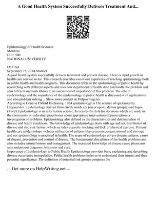 A Good Health System Successfully Delivers Treatment And...
Epidemiology of Health Sciences
Mounika
ELP: 500
NATIONAL UNIVERSITY
Dr. Cruz
September 22, 2014 Abstract
A good health system successfully delivers treatment and prevent disease. There is rapid growth in
health care service sector. This research describes out of our experience of teaching epidemiology both
in public health and health programs. This document refers to the epidemiology of public health by
researching with different aspects and also how department of health state can handle the problem and
also different methods allows to an assessment of importance of this problem. The role of
epidemiology and the importance of the epidemiology to public health is discussed with applications
and also problem solving ... Show more content on Helpwriting.net ...
According to Concise Oxford Dictionary, 1964 epidemiology is The science of epidemics by
Hippocrates. Epidemiology derived from Greek words epi (on or upon), demos (people) and logos
(word). Epidemiology is an information science. Generates the data for decisions which are made in
the community or individual practitioner about appropriate intervention of prescription or
investigation of problems. Epidemiology also defined as the characteristics and determination of
disease and health conditions. The knowledge of epidemiology deals with age and sex distribution of
disease and also risk factors, which includes cigarette smoking and lack of physical exercise. Primary
health care epidemiology includes utilization of patterns like economic, organizational and also age
and sex epidemiology is practiced in health. The scope of epidemiology covers disease patterns, cause
of disease, prevention and control of disease. The fundamental disciplines of the health problems and
also includes natural history and management. The increased knowledge of disease cause physicians
aids and patient diagnosis, treatment and cure.
Importance of Epidemiology to Public Health Epidemiology provides basic explaining and describing
disease occurrence in population. Public health problems helps us to understand their impact and their
potential significance. The definition of potential risk groups compares the
... Get more on HelpWriting.net ...
 