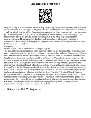 Afghan Drug Trafficking
Drug trafficking is an international trade entailing the planting, manufacture, disbursement, as well as
sale of substances that are subject to drug ban rules. It is amid the most profitable unlawful businesses,
which prevails all over the globe. Currently, there are numerous illicit groups, which every year make
profits from drug trade (Lacher, 2013). Fighting drugs is a contemporary issue, challenging crime
management. Heroin and cocaine are the main drugs, which has had a long standing in the
international scene. Heroin is produced in large scale in Afghan, while cocaine production is
widespread in South America. The paper is a comparison and contrast of the Afghan heroin trade and
South American cocaine trade.
Comparison
In both Afghan ... Show more content on Helpwriting.net ...
The criminal organizations are large and widespread all through the nations of their operation, which
makes it possible to convince farmers on the need to cultivate opium and coca. Because many of these
rural farmers are poor, it is easy for drug traffickers to convince them, via incentives, on the financial
benefits arising from drug manufacturing. Drug traffickers in Afghan have a close association with
terrorist organizations, as well as insurgents like the al Qaeda and Taliban. Research demonstrates that
the Taliban and al Qaeda generate a lot of income from unlawful drug trade in Afghanistan. The
groups are an international threat, when dealing with the problem of crime management, which makes
it even difficult for the Afghan administration to ban the criminal organization groups involvement in
heroin trade. In South America, drug trafficking is an organized business, where different groups are
in charge of manufacture, while other distribute the drug. From the 1990s, the Cali and Medellin
groups, had exclusive regulation in the making and selling of cocaine internationally. However, after
Pablo Escobar s passing away, and incarceration of Rodriguez brothers, the individuals leading the
organizations, the organized trade became decentralized to other criminal organizations. For instance,
Colombia s armed organizations are significantly engaged in drug trade. Currently, different
organizations working in small cells regulate the trade of
... Get more on HelpWriting.net ...
 