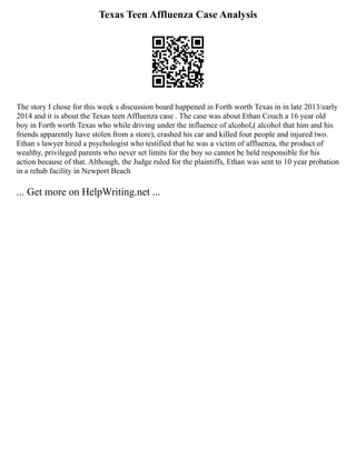 Texas Teen Affluenza Case Analysis
The story I chose for this week s discussion board happened in Forth worth Texas in in late 2013/early
2014 and it is about the Texas teen Affluenza case . The case was about Ethan Couch a 16 year old
boy in Forth worth Texas who while driving under the influence of alcohol,( alcohol that him and his
friends apparently have stolen from a store), crashed his car and killed four people and injured two.
Ethan s lawyer hired a psychologist who testified that he was a victim of affluenza, the product of
wealthy, privileged parents who never set limits for the boy so cannot be held responsible for his
action because of that. Although, the Judge ruled for the plaintiffs, Ethan was sent to 10 year probation
in a rehab facility in Newport Beach
... Get more on HelpWriting.net ...
 