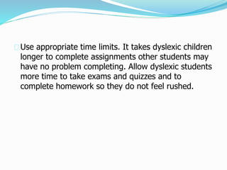 Use appropriate time limits. It takes dyslexic children
longer to complete assignments other students may
have no problem completing. Allow dyslexic students
more time to take exams and quizzes and to
complete homework so they do not feel rushed.
 