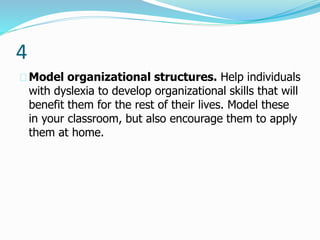 4
Model organizational structures. Help individuals
with dyslexia to develop organizational skills that will
benefit them for the rest of their lives. Model these
in your classroom, but also encourage them to apply
them at home.
 