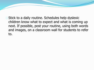 Stick to a daily routine. Schedules help dyslexic
children know what to expect and what is coming up
next. If possible, post your routine, using both words
and images, on a classroom wall for students to refer
to.
 