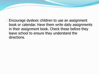 Encourage dyslexic children to use an assignment
book or calendar. Have them write daily assignments
in their assignment book. Check these before they
leave school to ensure they understand the
directions.
 