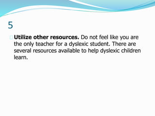 5
Utilize other resources. Do not feel like you are
the only teacher for a dyslexic student. There are
several resources available to help dyslexic children
learn.
 