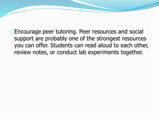 Encourage peer tutoring. Peer resources and social
support are probably one of the strongest resources
you can offer. Students can read aloud to each other,
review notes, or conduct lab experiments together.
 