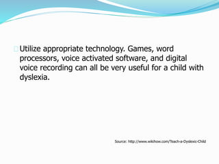 Utilize appropriate technology. Games, word
processors, voice activated software, and digital
voice recording can all be very useful for a child with
dyslexia.
Source: http://www.wikihow.com/Teach-a-Dyslexic-Child
 
