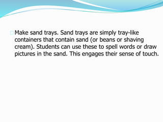 Make sand trays. Sand trays are simply tray-like
containers that contain sand (or beans or shaving
cream). Students can use these to spell words or draw
pictures in the sand. This engages their sense of touch.
 