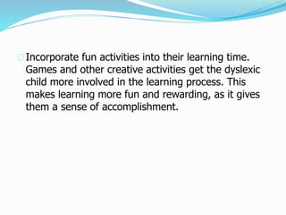 Incorporate fun activities into their learning time.
Games and other creative activities get the dyslexic
child more involved in the learning process. This
makes learning more fun and rewarding, as it gives
them a sense of accomplishment.
 