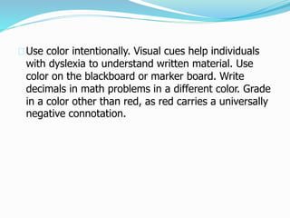 Use color intentionally. Visual cues help individuals
with dyslexia to understand written material. Use
color on the blackboard or marker board. Write
decimals in math problems in a different color. Grade
in a color other than red, as red carries a universally
negative connotation.
 