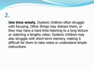 2.
Use time wisely. Dyslexic children often struggle
with focusing. Other things may distract them, or
they may have a hard time listening to a long lecture
or watching a lengthy video. Dyslexic children may
also struggle with short-term memory, making it
difficult for them to take notes or understand simple
instructions.
 