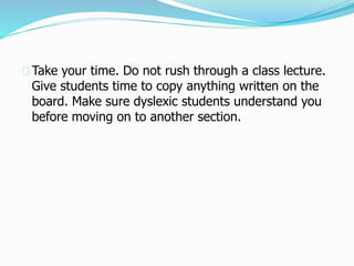 Take your time. Do not rush through a class lecture.
Give students time to copy anything written on the
board. Make sure dyslexic students understand you
before moving on to another section.
 