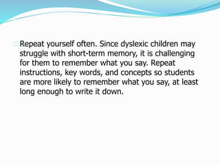 Repeat yourself often. Since dyslexic children may
struggle with short-term memory, it is challenging
for them to remember what you say. Repeat
instructions, key words, and concepts so students
are more likely to remember what you say, at least
long enough to write it down.
 