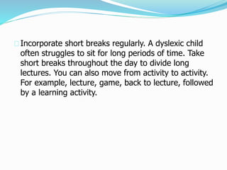 Incorporate short breaks regularly. A dyslexic child
often struggles to sit for long periods of time. Take
short breaks throughout the day to divide long
lectures. You can also move from activity to activity.
For example, lecture, game, back to lecture, followed
by a learning activity.
 