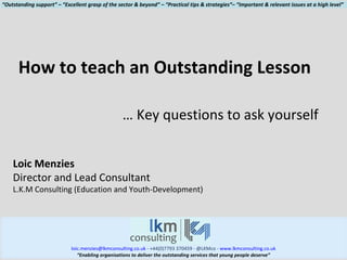 [email_address]  - +44(0)7793 370459 - @LKMco -  www.lkmconsulting.co.uk “ Enabling organisations to deliver the outstanding services that young people deserve” How to teach an Outstanding Lesson …  Key questions to ask yourself Loic Menzies Director and Lead Consultant L.K.M Consulting (Education and Youth-Development) “ Outstanding support” – “Excellent grasp of the sector & beyond” – “Practical tips & strategies”– “Important & relevant issues at a high level” 