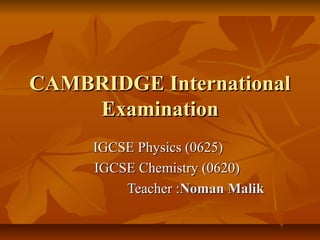 CAMBRIDGE International
Examination
IGCSE Physics (0625)
IGCSE Chemistry (0620)
Teacher :Noman Malik

 