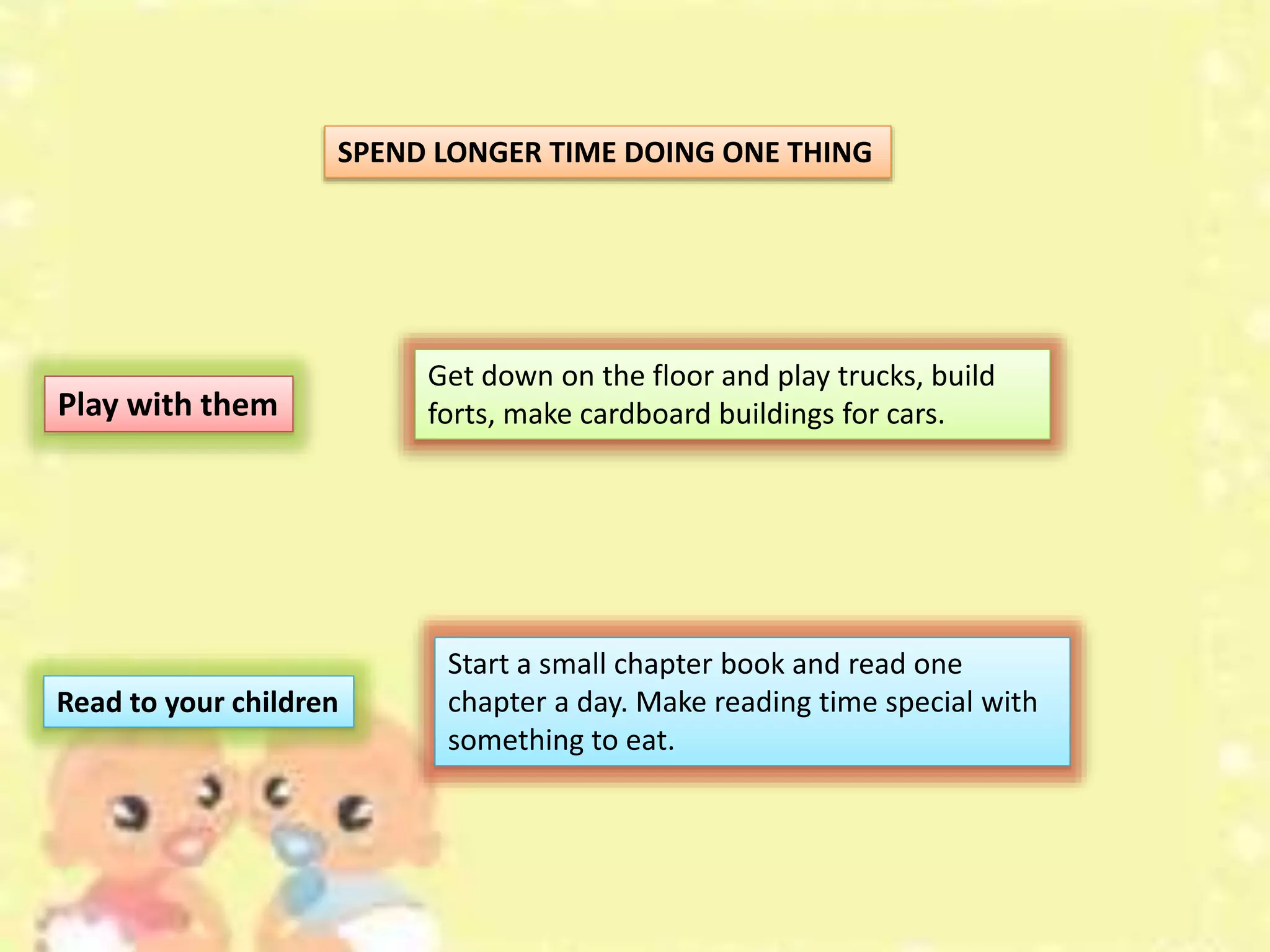 SPEND LONGER TIME DOING ONE THING
Play with them
Get down on the floor and play trucks, build
forts, make cardboard buildings for cars.
Read to your children
Start a small chapter book and read one
chapter a day. Make reading time special with
something to eat.
 