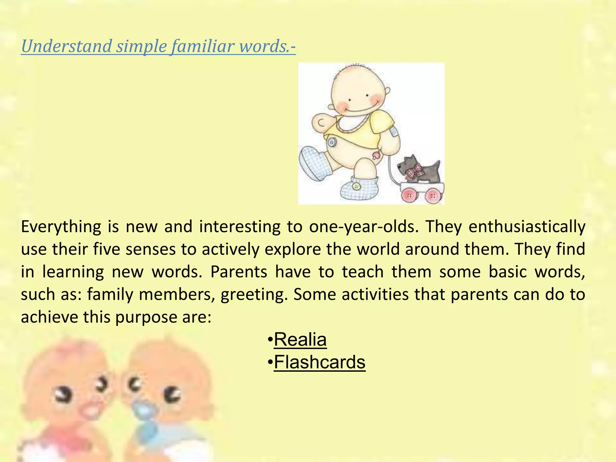 Understand simple familiar words.-
Everything is new and interesting to one-year-olds. They enthusiastically
use their five senses to actively explore the world around them. They find
in learning new words. Parents have to teach them some basic words,
such as: family members, greeting. Some activities that parents can do to
achieve this purpose are:
•Realia
•Flashcards
 