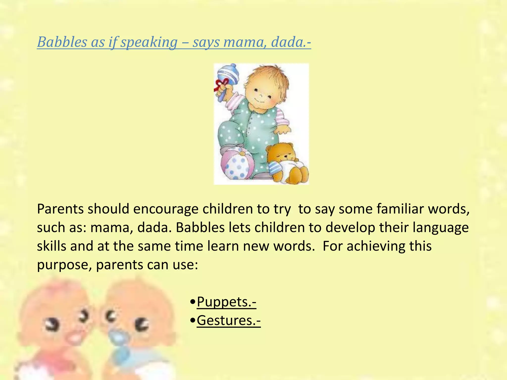 Babbles as if speaking – says mama, dada.-
Parents should encourage children to try to say some familiar words,
such as: mama, dada. Babbles lets children to develop their language
skills and at the same time learn new words. For achieving this
purpose, parents can use:
•Puppets.-
•Gestures.-
 