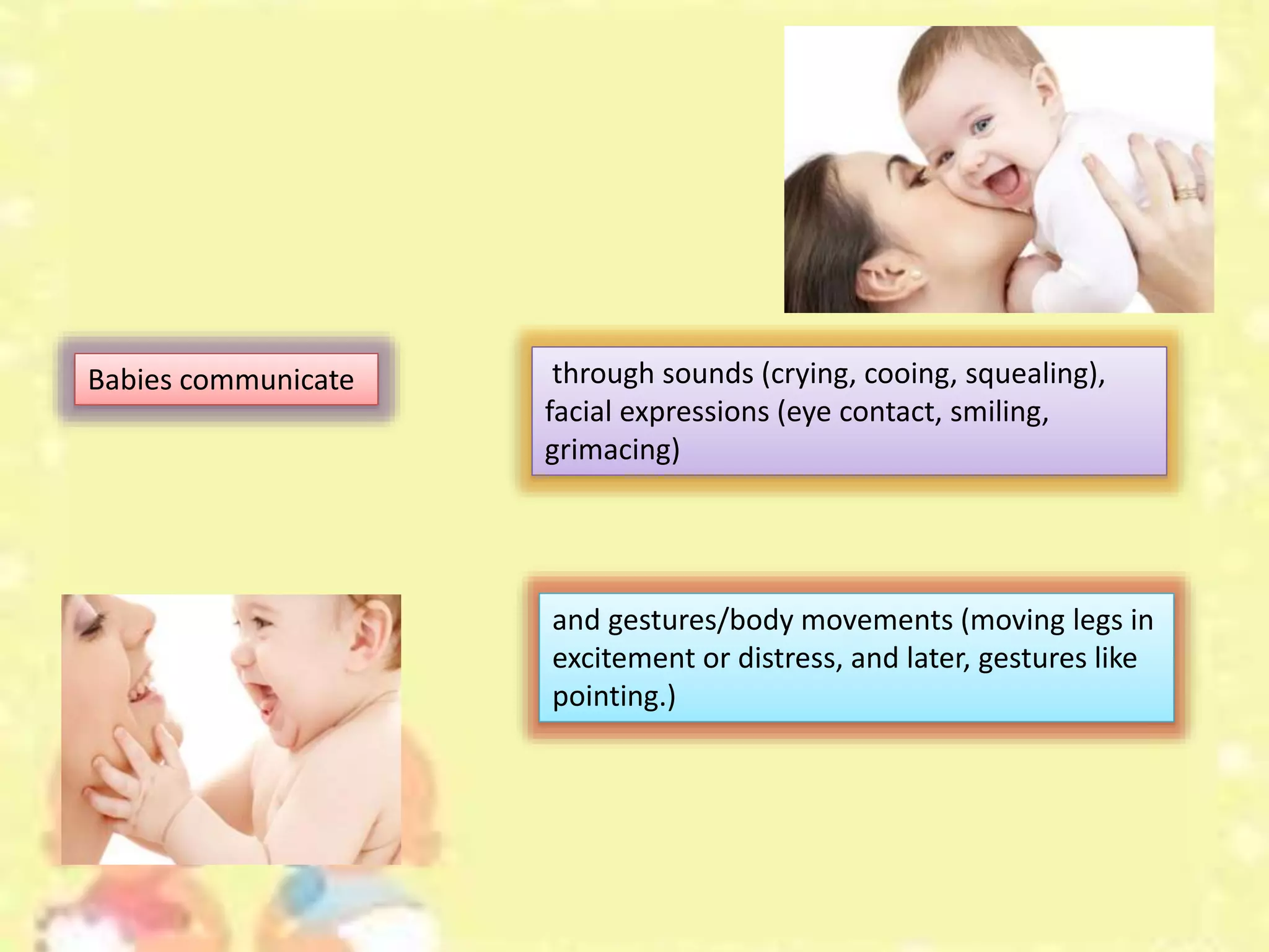 through sounds (crying, cooing, squealing),
facial expressions (eye contact, smiling,
grimacing)
Babies communicate
and gestures/body movements (moving legs in
excitement or distress, and later, gestures like
pointing.)
 