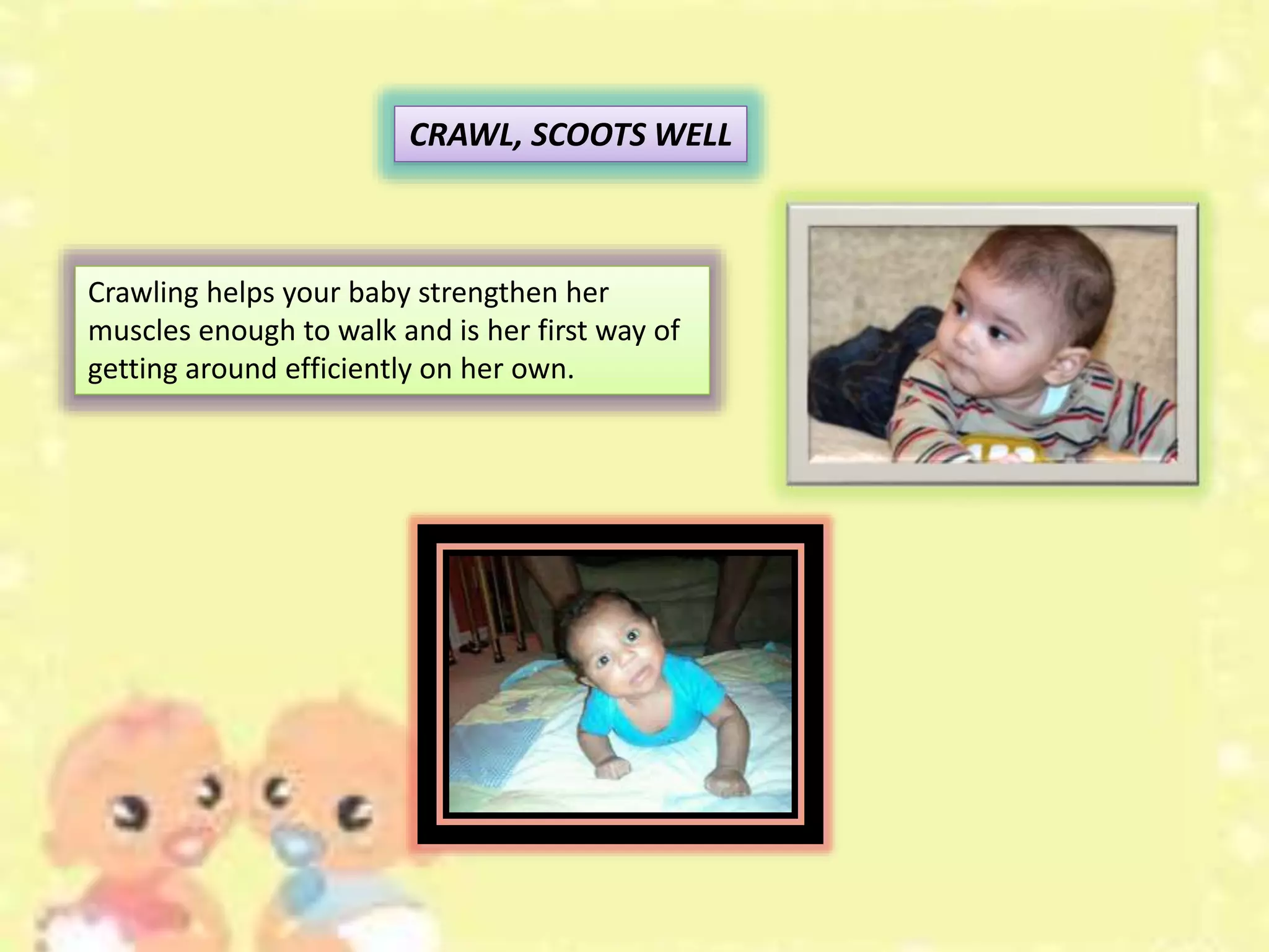 CRAWL, SCOOTS WELL
Crawling helps your baby strengthen her
muscles enough to walk and is her first way of
getting around efficiently on her own.
 
