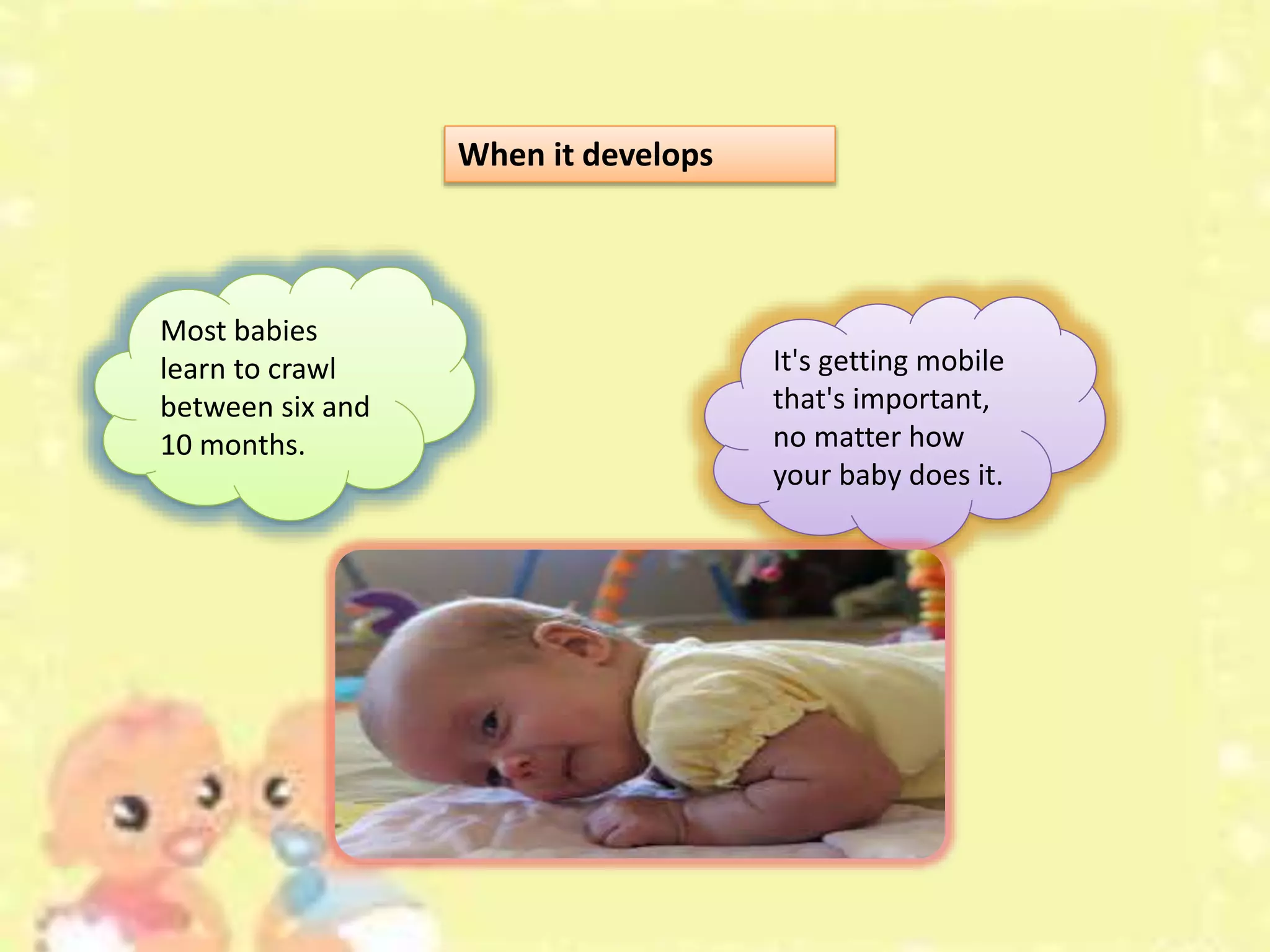 When it develops
Most babies
learn to crawl
between six and
10 months.
It's getting mobile
that's important,
no matter how
your baby does it.
 