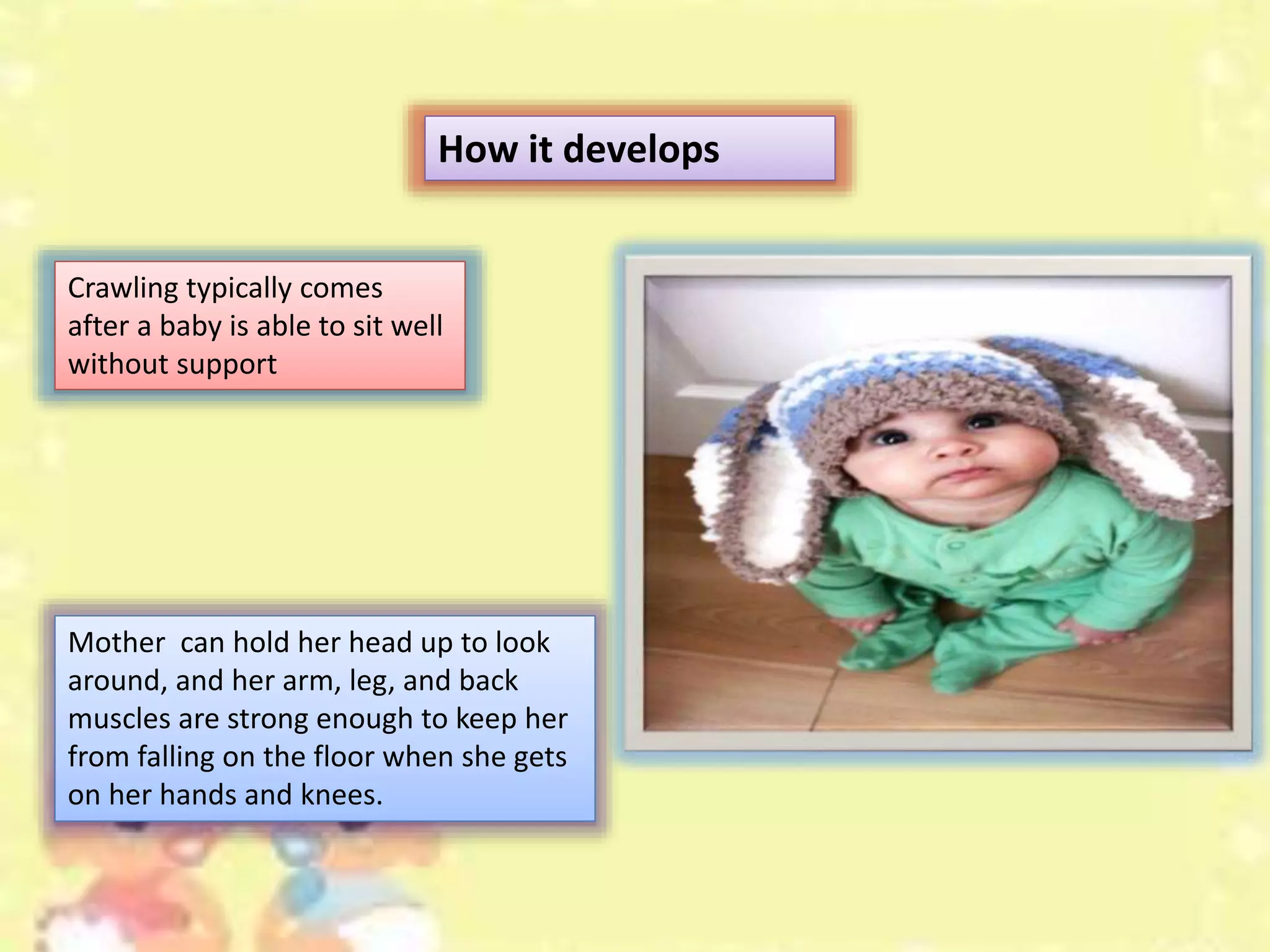 Mother can hold her head up to look
around, and her arm, leg, and back
muscles are strong enough to keep her
from falling on the floor when she gets
on her hands and knees.
How it develops
Crawling typically comes
after a baby is able to sit well
without support
 
