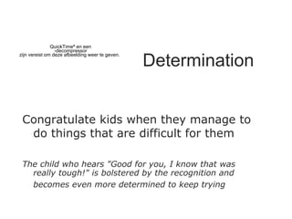 Determination Congratulate kids when they manage to do things that are difficult for them   The child who hears "Good for you, I know that was really tough!" is bolstered by the recognition and becomes even more determined to keep trying   