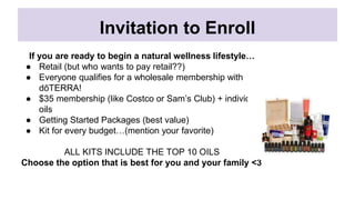 Invitation to Enroll
If you are ready to begin a natural wellness lifestyle…
● Retail (but who wants to pay retail??)
● Everyone qualifies for a wholesale membership with
dōTERRA!
● $35 membership (like Costco or Sam’s Club) + individual
oils
● Getting Started Packages (best value)
● Kit for every budget…(mention your favorite)
ALL KITS INCLUDE THE TOP 10 OILS
Choose the option that is best for you and your family <3
 