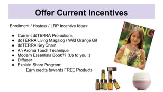 Offer Current Incentives
Enrollment / Hostess / LRP Incentive Ideas:
● Current dōTERRA Promotions
● dōTERRA Living Magalog / Wild Orange Oil
● dōTERRA Key Chain
● An Aroma Touch Technique
● Modern Essentials Book?? (Up to you :)
● Diffuser
● Explain Share Program:
Earn credits towards FREE Products
 