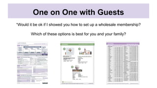 One on One with Guests
“Would it be ok if I showed you how to set up a wholesale membership?
Which of these options is best for you and your family?
 