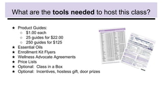 What are the tools needed to host this class?
★ Product Guides:
○ $1.00 each
○ 25 guides for $22.00
○ 250 guides for $125
★ Essential Oils
★ Enrollment Kit Flyers
★ Wellness Advocate Agreements
★ Price Lists
★ Optional: Class in a Box
★ Optional: Incentives, hostess gift, door prizes
 
