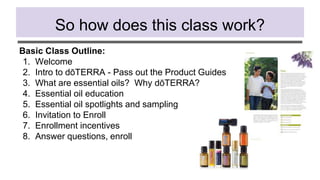 So how does this class work?
Basic Class Outline:
1. Welcome
2. Intro to dōTERRA - Pass out the Product Guides
3. What are essential oils? Why dōTERRA?
4. Essential oil education
5. Essential oil spotlights and sampling
6. Invitation to Enroll
7. Enrollment incentives
8. Answer questions, enroll
 