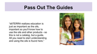 Pass Out The Guides
“dōTERRA realizes education is
just as important as the oils,
important so you’ll know how to
use the oils and other products - so
this is not a catalog, but a guide.
All you need to start understanding
and using the oils is found here.”
 