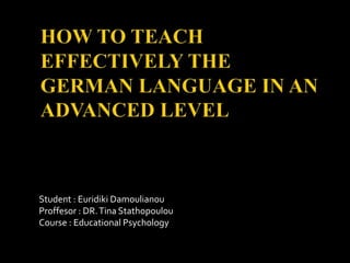 HOW TO TEACH EFFECTIVELY THE GERMAN LANGUAGE IN AN ADVANCED LEVEL Student : EuridikiDamoulianou Proffesor : DR. Tina Stathopoulou Course : Educational Psychology 