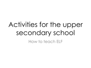 Activities for the upper
secondary school
How to teach ELF
 