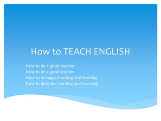 How to TEACH ENGLISH
How to be a good teacher
How to be a good learner
How to manage teaching and learning
How to describe learning and teaching
 